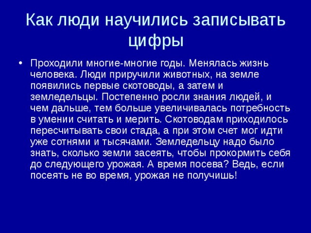 Как люди научились записывать цифры Проходили многие-многие годы. Менялась жизнь человека. Люди приручили животных, на земле появились первые скотоводы, а затем и земледельцы. Постепенно росли знания людей, и чем дальше, тем больше увеличивалась потребность в умении считать и мерить. Скотоводам приходилось пересчитывать свои стада, а при этом счет мог идти уже сотнями и тысячами. Земледельцу надо было знать, сколько земли засеять, чтобы прокормить себя до следующего урожая. А время посева? Ведь, если посеять не во время, урожая не получишь! 