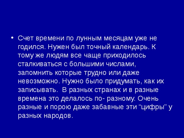 Счет времени по лунным месяцам уже не годился. Нужен был точный календарь. К тому же людям все чаще приходилось сталкиваться с большими числами, запомнить которые трудно или даже невозможно. Нужно было придумать, как их записывать. В разных странах и в разные времена это делалось по- разному. Очень разные и порою даже забавные эти “цифры” у разных народов. 