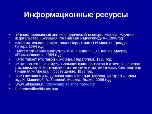 Информационные ресурсы  Иллюстрированный энциклопедический словарь. Москва. Научное издательство «Большая Российская энциклопедия», 1998год. «Занимательная арифметика» Перельман Я.И.Москва, Триада-Литера,1994 год. «Математическая шкатулка» Ф.Ф. Нагибин. Е.С. Канин. Москва, «Просвещение», 1984 год.  «Что такое? Кто такой». Москва. Педагогика, 1990 год.  «Что? Зачем? Почему?». Большая книга вопросов и ответов. Перевод с испанского «Школьникам о математике и математиках». Составитель Лиман М.М Москва, Просвещение. 1989 год.  « «Я познаю мир». Детская энциклопедия. Москва, «Астрель», 2004 год. К. Мишиной, А. Зыковой, Москва, Эксмо, 2006 год.  www.wikipedia.ru http://comp-science.narod.ru/ Demenev/files/history.htm 