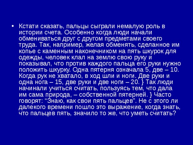 Кстати сказать, пальцы сыграли немалую роль в истории счета. Особенно когда люди начали обмениваться друг с другом предметами своего труда. Так, например, желая обменять, сделанное им копье с каменным наконечником на пять шкурок для одежды, человек клал на землю свою руку и показывал, что против каждого пальца его руки нужно положить шкурку. Одна пятерня означала 5, две – 10. Когда рук не хватало, в ход шли и ноги. Две руки и одна нога – 15, две руки и две ноги – 20. } Так люди начинали учиться считать, пользуясь тем, что дала им сама природа, – собственной пятерней. } Часто говорят: “Знаю, как свои пять пальцев”. Не с этого ли далекого времени пошло это выражение, когда знать, что пальцев пять, значило то же, что уметь считать? 