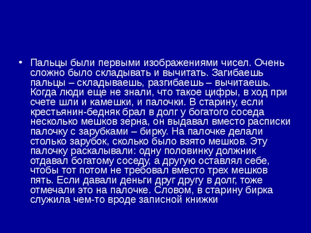 Пальцы были первыми изображениями чисел. Очень сложно было складывать и вычитать. Загибаешь пальцы – складываешь, разгибаешь – вычитаешь. Когда люди еще не знали, что такое цифры, в ход при счете шли и камешки, и палочки. В старину, если крестьянин-бедняк брал в долг у богатого соседа несколько мешков зерна, он выдавал вместо расписки палочку с зарубками – бирку. На палочке делали столько зарубок, сколько было взято мешков. Эту палочку раскалывали: одну половинку должник отдавал богатому соседу, а другую оставлял себе, чтобы тот потом не требовал вместо трех мешков пять. Если давали деньги друг другу в долг, тоже отмечали это на палочке. Словом, в старину бирка служила чем-то вроде записной книжки 