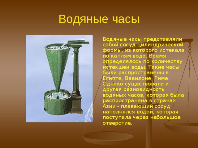 Водяные часы. Эта группа простейших часов прошла долгий путь развития, сопровождавшийся возникновением интересных принципов действия и конструктивных элементов. Некоторые из них, например зубчатые передачи, ролики, цепные подвески и гири, нашли применение в последующей эре хронометрии – эре механических часов. Это относится главным образом к водяным часам, которые после солнечных часов занимали второе место по количеству и были самыми важными в этой группе простейших часов  