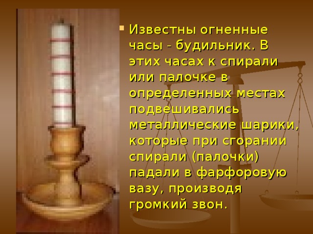 Огневые  часы.  Помимо солнечных и водяных часов, с начала XIII в. появились и первые огневые – свечные часы. Эти очень простые часы в виде длинной тонкой свечи с нанесенной по ее длине шкалой, сравнительно удовлетворительно показывали время, а в ночные часы они еще и освещали жилища 