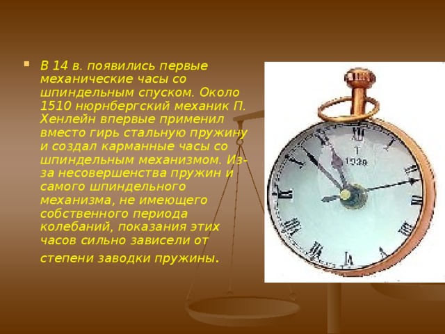 Механические часы Первое упоминание о механических часах содержится в византийской антологии конец 6 в. Одни историки приписывают изобретение механических часов Пацификусу из Вероны (начало 9 в.), другие - монаху Герберту (впоследствии папа Сильвестр II), якобы в 996 сделавшему гиревые башенные часы для г. Магдебурга, которые не были механическими часами в современном понимании. Достоверно известно, что простые по конструкции механические башенные часы были построены в Милане в 1335. 