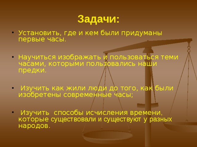 Задачи: У становить, где и кем были придуманы первые часы .   Н аучиться изображать и пользоваться теми часами, которыми пользовались наши предки.   И зучить как жили люди до того, как были изобретены современные часы;   И зучить способы исчисления времени , которые существовали и существуют у разных народов.  