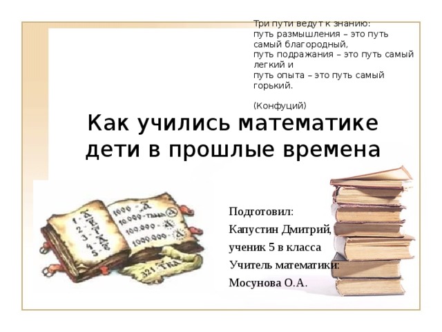 Три пути ведут к знанию: путь размышления – это путь самый благородный, путь подражания – это путь самый легкий и путь опыта – это путь самый горький.  (Конфуций ) Как учились математике дети в прошлые времена Подготовил: Капустин Дмитрий, ученик 5 в класса Учитель математики: Мосунова О.А. 