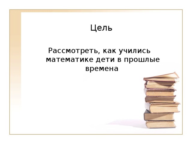   Цель   Рассмотреть, как учились математике дети в прошлые времена  