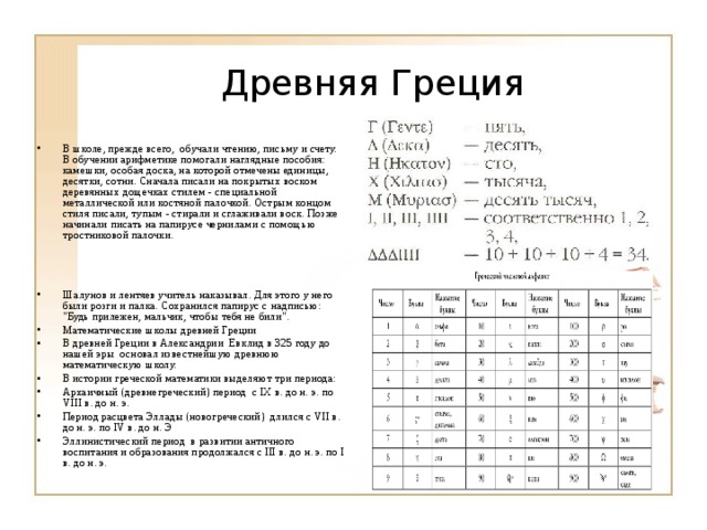 Древняя Греция В школе, прежде всего, обучали чтению, письму и счету. В обучении арифметике помогали наглядные пособия: камешки, особая доска, на которой отмечены единицы, десятки, сотни. Сначала писали на покрытых воском деревянных дощечках стилем - специальной металлической или костяной палочкой. Острым концом стиля писали, тупым - стирали и сглаживали воск. Позже начинали писать на папирусе чернилами с помощью тростниковой палочки.    Шалунов и лентяев учитель наказывал. Для этого у него были розги и палка. Сохранился папирус с надписью: 