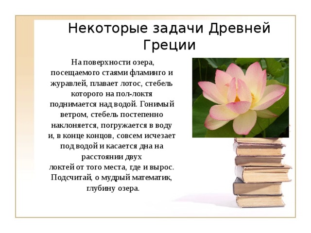 Некоторые задачи Древней Греции На поверхности озера, посещаемого стаями фламинго и журавлей, плавает лотос, стебель которого на пол-локтя поднимается над водой. Гонимый ветром, стебель постепенно наклоняется, погружается в воду и, в конце концов, совсем исчезает под водой и касается дна на расстоянии двух локтей от того места, где и вырос. Подсчитай, о мудрый математик, глубину озера. 