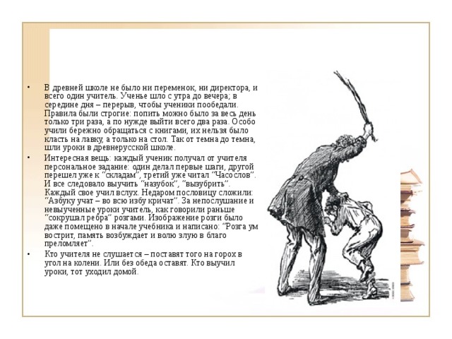 В древней школе не было ни переменок, ни директора, и всего один учитель. Ученье шло с утра до вечера; в середине дня – перерыв, чтобы ученики пообедали. Правила были строгие: попить можно было за весь день только три раза, а по нужде выйти всего два раза. Особо учили бережно обращаться с книгами, их нельзя было класть на лавку, а только на стол. Так от темна до темна, шли уроки в древнерусской школе. Интересная вещь: каждый ученик получал от учителя персональное задание: один делал первые шаги, другой перешел уже к “складам”, третий уже читал “Часослов”. И все следовало выучить “назубок”, “вызубрить”. Каждый свое учил вслух. Недаром пословицу сложили: “Азбуку учат – во всю избу кричат”. За непослушание и невыученные уроки учитель, как говорили раньше “сокрушал ребра” розгами. Изображение розги было даже помещено в начале учебника и написано: “Розга ум вострит, память возбуждает и волю злую в благо преломляет”. Кто учителя не слушается – поставят того на горох в угол на колени. Или без обеда оставят. Кто выучил уроки, тот уходил домой. 