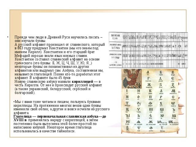Прежде чем люди в Древней Руси научились писать – они изучали буквы.  А русский алфавит произошел от славянского, который в 863 году придумал Константин (мы его знаем под именем Кирилл). Константин и его старший брат Мефодий хорошо знали язык южных славян. Константин составил славянский алфавит на основе греческого (это буквы: Б, Ж, Ц, Ч, Ш, У, Ю, Я.,) некоторые буквы он позаимствовал из других алфавитов или выдумал сам. Азбука, составленная им, называется глаголицей. Позже кто-то доработал этот алфавит. В алфавите было 45 букв  Новую славянскую азбуку назвали кириллицей — в честь Кирилла. От нее и происходит русский алфавит (а также украинский, белорусский, сербский и болгарский).  Мы с вами тоже читаем и пишем, пользуясь буквами кириллицы. На протяжении многих веков одни буквы изменили свой облик, а другие и вовсе исчезли из русского алфавита.  Глаголица — первоначальная славянская азбука—до XVIII в . применялась наряду с кириллицей, а затем постепенно была вытеснена этой более простой по написанию азбукой. Некоторое время глаголица использовалась в качестве тайнописи . 