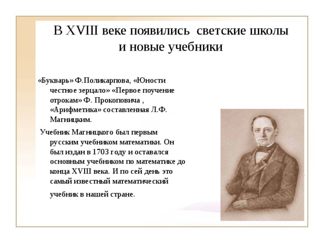 В XVIII веке  появились  светские школы  и новые учебники «Букварь» Ф.Поликарпова, «Юности честное зерцало» «Первое поучение отрокам» Ф. Прокоповича , «Арифметика» составленная Л.Ф. Магницким.  Учебник Магницкого был первым русским учебником математики. Он был издан в 1703 году и оставался основным учебником по математике до конца XVIII века. И по сей день это самый известный математический учебник в нашей стране.  