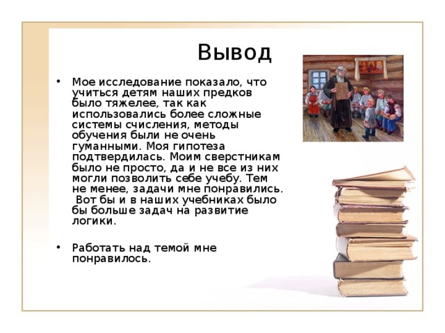 Вывод Мое исследование показало, что учиться детям наших предков было тяжелее, так как использовались более сложные системы счисления, методы обучения были не очень гуманными. Моя гипотеза подтвердилась. Моим сверстникам было не просто, да и не все из них могли позволить себе учебу. Тем не менее, задачи мне понравились. Вот бы и в наших учебниках было бы больше задач на развитие логики. Работать над темой мне понравилось. 