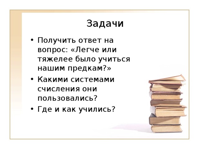 Задачи Получить ответ на вопрос: «Легче или тяжелее было учиться нашим предкам?» Какими системами счисления они пользовались? Где и как учились? 