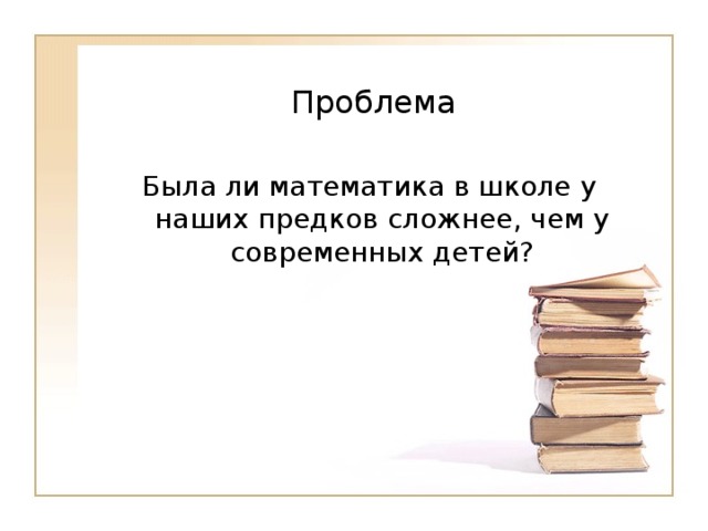   Проблема   Была ли математика в школе у наших предков сложнее, чем у современных детей? 