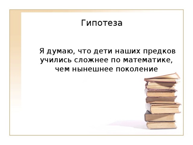   Гипотеза     Я думаю, что дети наших предков учились сложнее по математике, чем нынешнее поколение 