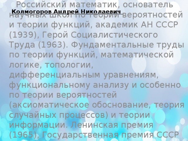  Колмогоров Андрей Николаевич   Российский математик, основатель научных школ по теории вероятностей и теории функций, академик АН СССР (1939), Герой Социалистического Труда (1963). Фундаментальные труды по теории функций, математической логике, топологии, дифференциальным уравнениям, функциональному анализу и особенно по теории вероятностей (аксиоматическое обоснование, теория случайных процессов) и теории информации. Ленинская премия (1965), Государственная премия СССР (1941). 