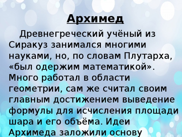 Архимед  Древнегреческий учёный из Сиракуз занимался многими науками, но, по словам Плутарха, «был одержим математикой». Много работал в области геометрии, сам же считал своим главным достижением выведение формулы для исчисления площади шара и его объёма. Идеи Архимеда заложили основу интегрального исчисления. 