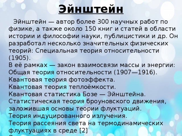 Эйнштейн  Эйнштейн — автор более 300 научных работ по физике, а также около 150 книг и статей в области истории и философии науки, публицистики и др. Он разработал несколько значительных физических теорий: Специальная теория относительности (1905).  В её рамках — закон взаимосвязи массы и энергии:  Общая теория относительности (1907—1916).  Квантовая теория фотоэффекта.  Квантовая теория теплоёмкости.  Квантовая статистика Бозе — Эйнштейна.  Статистическая теория броуновского движения, заложившая основы теории флуктуаций.  Теория индуцированного излучения.  Теория рассеяния света на термодинамических флуктуациях в среде [2]  Он также предсказал «квантовую телепортацию» , предсказал и измерил гиромагнитный эффект Эйнштейна — де Хааза. 