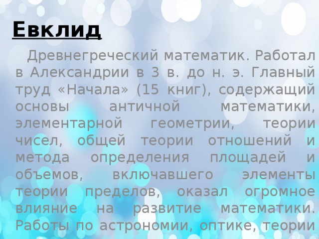 Евклид  Древнегреческий математик. Работал в Александрии в 3 в. до н. э. Главный труд «Начала» (15 книг), содержащий основы античной математики, элементарной геометрии, теории чисел, общей теории отношений и метода определения площадей и объемов, включавшего элементы теории пределов, оказал огромное влияние на развитие математики. Работы по астрономии, оптике, теории музыки. 