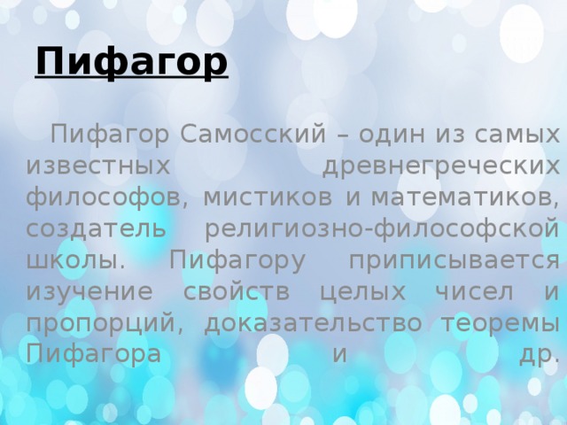 Пифагор  Пифагор Самосский – один из самых известных древнегреческих философов, мистиков и математиков, создатель религиозно-философской школы. Пифагору приписывается изучение свойств целых чисел и пропорций, доказательство теоремы Пифагора и др.    