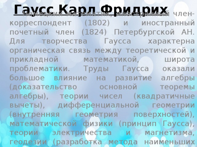 Гаусс Карл Фридрих    Немецкий математик, иностранный член-корреспондент (1802) и иностранный почетный член (1824) Петербургской АН. Для творчества Гаусса характерна органическая связь между теоретической и прикладной математикой, широта проблематики. Труды Гаусса оказали большое влияние на развитие алгебры (доказательство основной теоремы алгебры), теории чисел (квадратичные вычеты), дифференциальной геометрии (внутренняя геометрия поверхностей), математической физики (принцип Гаусса), теории электричества и магнетизма, геодезии (разработка метода наименьших квадратов) и многих разделов астрономии. 