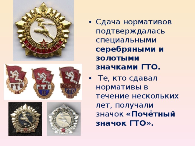 Сдача нормативов подтверждалась специальными серебряными и золотыми значками ГТО.  Те, кто сдавал нормативы в течение нескольких лет, получали значок «Почётный значок ГТО».
