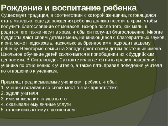 Р ождение и воспитание ребенка  Существует традиция, в соответствии с которой женщина, готовящаяся стать матерью, еще до рождения ребенка должна посетить храм, чтобы получить благословение от монахов. Вскоре после того, как малыш родится, его также несут в храм, чтобы он получил благословение. Многие буддисты дают своим детям имена, начинающиеся с благоприятных звуков, и она может подсказать, насколько выбранное имя подходит вашему ребенку. Некоторые семьи на Западе дают своим детям восточные имена.  Школьное обучение детей заключается в приобщении их к буддийским ценностям. В Сигаловаде- Суттанте излагается пять правил поведения ученика по отношению к учителю, а также пять правил поведения учителя по отношению к ученикам.   Правила, предписываемые ученикам требуют, чтобы:  1. ученики вставали со своих мест в знак приветствия  2. ждали учителя  3. имели желание слушать его  4. оказывали ему личные услуги  5. относились к нему с уважением   