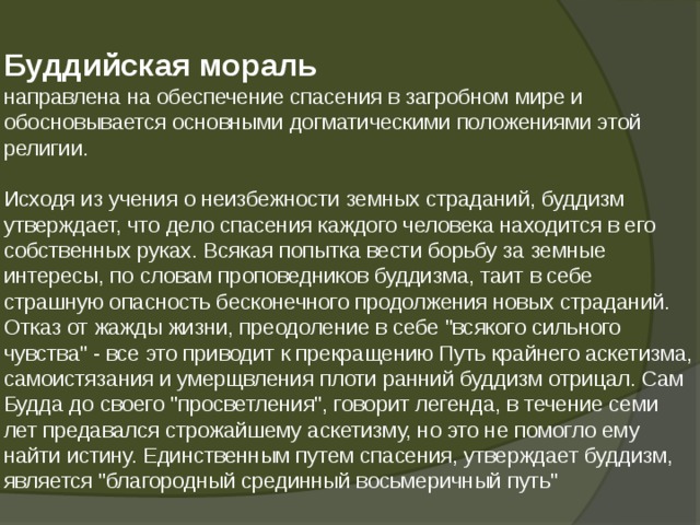  Буддийская мораль  направлена на обеспечение спасения в загробном мире и обосновывается основными догматическими положениями этой религии.   Исходя из учения о неизбежности земных страданий, буддизм утверждает, что дело спасения каждого человека находится в его собственных руках. Всякая попытка вести борьбу за земные интересы, по словам проповедников буддизма, таит в себе страшную опасность бесконечного продолжения новых страданий. Отказ от жажды жизни, преодоление в себе 
