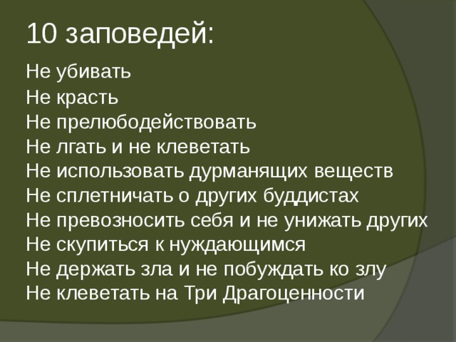  10 заповедей:   Не убивать   Не красть   Не прелюбодействовать   Не лгать и не клеветать   Не использовать дурманящих веществ   Не сплетничать о других буддистах   Не превозносить себя и не унижать других   Не скупиться к нуждающимся   Не держать зла и не побуждать ко злу   Не клеветать на Три Драгоценности   