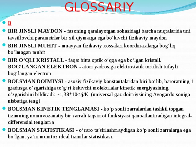 GLOSSARI Y B BIR JINSLI MAYDON - fazoning qaralayotgan sohasidagi barcha nuqtalarida uni tavsiflovchi parametrlar bir xil qiymatga ega bo‘luvchi fizikaviy maydon BIR JINSLI MUHIT - muayyan fizikaviy xossalari koordinatalarga bog‘liq bo‘lmagan muhit BIR O‘QLI KRISTALL - faqat bitta optik o‘qqa ega bo‘lgan kristall. BOG‘LANGAN ELEKTRON - atom yadrosiga elektrostatik tortilish tufayli bog‘langan electron. BOLSMAN DOIMIYSI - asosiy fizikaviy konstantalardan biri bo’lib, haroratning 1 gradusga o’zgarishiga to’g’ri keluvchi molekulalar kinetik energiyasining o’zgarishini bildiradi: ~1,38*10 -23 j /К ( universal gaz doimiysining Avogardo soniga nisbatiga teng ) BOLSMAN KINETIK TENGLAMASI - ko‘p sonli zarralardan tashkil topgan tizimning nomuvozanatiy bir zarrali taqsimot funksiyasi qanoatlantiradigan integral-differensial tenglama BOLSMAN STATISTIKASI - o‘zaro ta’sirlashmaydigan ko‘p sonli zarralarga ega bo‘lgan, ya’ni mumtoz ideal tizimlar statistikasi . 