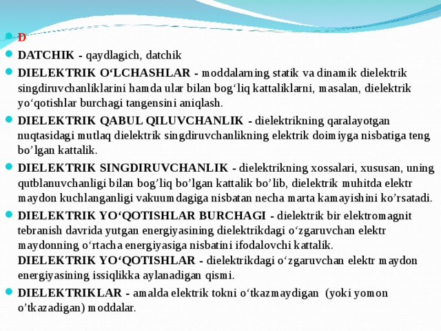 D DATCHIK - qaydlagich, datchik DIELEKTRIK O‘LCHASHLAR - moddalarning statik va dinamik dielektrik singdiruvchanliklarini hamda ular bilan bog‘liq kattaliklarni, masalan, dielektrik yo‘qotishlar burchagi tangensini aniqlash. DIELEKTRIK QABUL QILUVCHANLIK - dielektrikning qaralayotgan nuqtasidagi mutlaq dielektrik singdiruvchanlikning elektrik doimiyga nisbatiga teng bo’lgan kattalik. DIELEKTRIK SINGDIRUVCHANLIK - dielektrikning xossalari, xususan, uning qutblanuvchanligi bilan bog’liq bo’lgan kattalik bo’lib, dielektrik muhitda elektr maydon kuchlanganligi vakuumdagiga nisbatan necha marta kamayishini ko’rsatadi. DIELEKTRIK YO‘QOTISHLAR BURCHAGI - dielektrik bir elektromagnit tebranish davrida yutgan energiyasining dielektrikdagi o‘zgaruvchan elektr maydonning o‘rtacha energiyasiga nisbatini ifodalovchi kattalik.   DIELEKTRIK YO‘QOTISHLAR - dielektrikdagi o‘zgaruvchan elektr maydon energiyasining issiqlikka aylanadigan qismi. DIELEKTRIKLAR - amalda elektrik tokni o‘tkazmaydigan (yoki yomon o’tkazadigan) moddalar. 