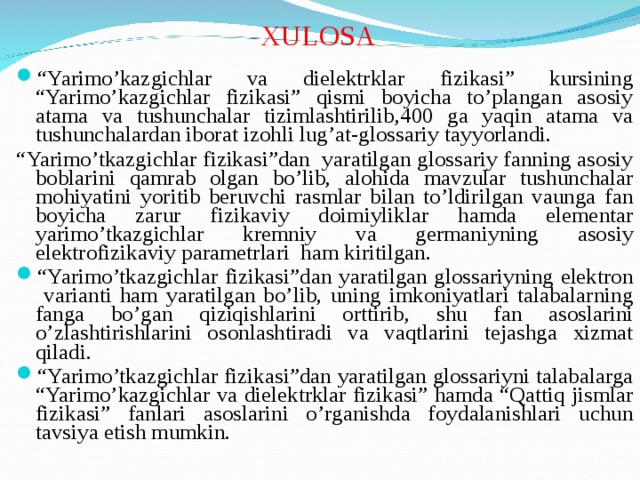 XULOSA “ Yarimo’kazgichlar va dielektrklar fizikasi” kursining “Yarimo’kazgichlar fizikasi” qismi boyicha to’plangan asosiy atama va tushunchalar tizimlashtirilib,400 ga yaqin atama va tushunchalardan iborat izohli lug’at-glossariy tayyorlandi. “ Yarimo’tkazgichlar fizikasi”dan yaratilgan glossariy fanning asosiy boblarini qamrab olgan bo’lib, alohida mavzular tushunchalar mohiyatini yoritib beruvchi rasmlar bilan to’ldirilgan vaunga fan boyicha zarur fizikaviy doimiyliklar hamda elementar yarimo’tkazgichlar kremniy va germaniyning asosiy elektrofizikaviy parametrlari ham kiritilgan. “ Yarimo’tkazgichlar fizikasi”dan yaratilgan glossariyning elektron varianti ham yaratilgan bo’lib, uning imkoniyatlari talabalarning fanga bo’gan qiziqishlarini orttirib, shu fan asoslarini o’zlashtirishlarini osonlashtiradi va vaqtlarini tejashga xizmat qiladi. “ Yarimo’tkazgichlar fizikasi”dan yaratilgan glossariyni talabalarga “Yarimo’kazgichlar va dielektrklar fizikasi” hamda “Qattiq jismlar fizikasi” fanlari asoslarini o’rganishda foydalanishlari uchun tavsiya etish mumkin.  