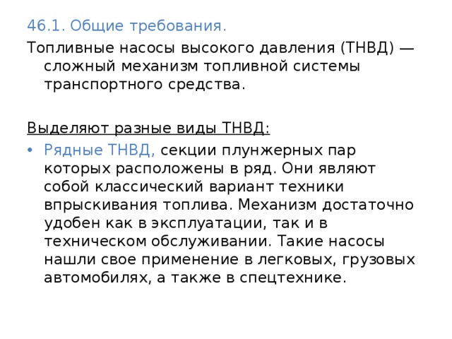 46.1. Общие требования. Топливные насосы высокого давления (ТНВД) — сложный механизм топливной системы транспортного средства.  Выделяют разные виды ТНВД:  Рядные ТНВД, секции плунжерных пар которых расположены в ряд. Они являют собой классический вариант техники впрыскивания топлива. Механизм достаточно удобен как в эксплуатации, так и в техническом обслуживании. Такие насосы нашли свое применение в легковых, грузовых автомобилях, а также в спецтехнике. 