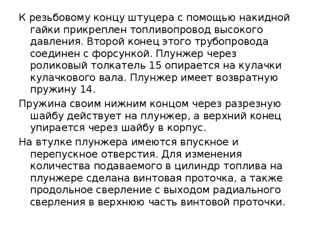 К резьбовому концу штуцера с помощью накидной гайки прикреплен топливопровод высокого давления. Второй конец этого трубопровода соединен с форсункой. Плунжер через роликовый толкатель 15 опирается на кулачки кулачкового вала. Плунжер имеет возвратную пружину 14. Пружина своим нижним концом через разрезную шайбу действует на плунжер, а верхний конец упирается через шайбу в корпус. На втулке плунжера имеются впускное и перепускное отверстия. Для изменения количества подаваемого в цилиндр топлива на плунжере сделана винтовая проточка, а также продольное сверление с выходом радиального сверления в верхнюю часть винтовой проточки. 