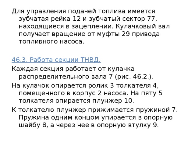 Для управления подачей топлива имеется зубчатая рейка 12 и зубчатый сектор 77, находящиеся в зацеплении. Кулачковый вал получает вращение от муфты 29 привода топливного насоса. 46.3. Работа секции ТНВД.  Каждая секция работает от кулачка распределительного вала 7 (рис. 46.2.). На кулачок опирается ролик 3 толкателя 4, помещенного в корпус 2 насоса. На пяту 5 толкателя опирается плунжер 10. К толкателю плунжер прижимается пружиной 7. Пружина одним концом упирается в опорную шайбу 8, а через нее в опорную втулку 9. 