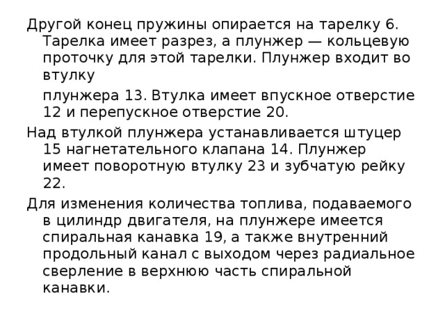 Другой конец пружины опирается на тарелку 6. Тарелка имеет разрез, а плунжер — кольцевую проточку для этой тарелки. Плунжер входит во втулку  плунжера 13. Втулка имеет впускное отверстие 12 и перепускное отверстие 20. Над втулкой плунжера устанавливается штуцер 15 нагнетательного клапана 14. Плунжер имеет поворотную втулку 23 и зубчатую рейку 22. Для изменения количества топлива, подаваемого в цилиндр двигателя, на плунжере имеется спиральная канавка 19, а также внутренний продольный канал с выходом через радиальное сверление в верхнюю часть спиральной канавки. 