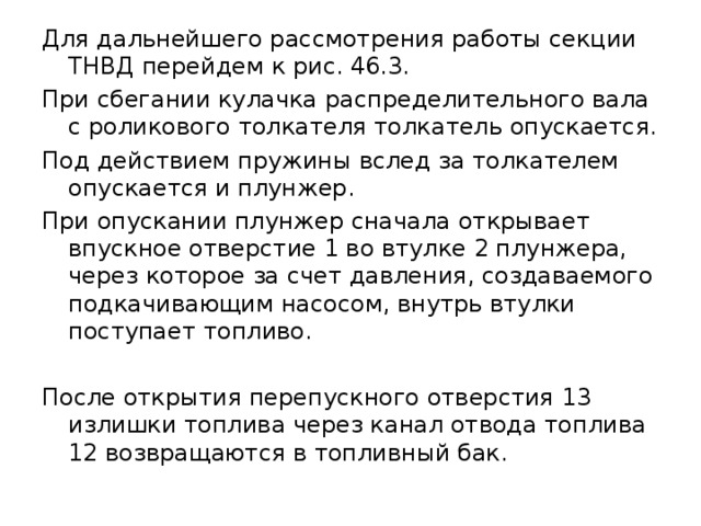 Для дальнейшего рассмотрения работы секции ТНВД перейдем к рис. 46.3. При сбегании кулачка распределительного вала с роликового толкателя толкатель опускается. Под действием пружины вслед за толкателем опускается и плунжер. При опускании плунжер сначала открывает впускное отверстие 1 во втулке 2 плунжера, через которое за счет давления, создаваемого подкачивающим насосом, внутрь втулки поступает топливо. После открытия перепускного отверстия 13 излишки топлива через канал отвода топлива 12 возвращаются в топливный бак. 