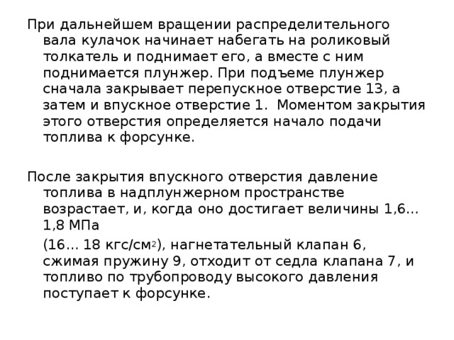 При дальнейшем вращении распределительного вала кулачок начинает набегать на роликовый толкатель и поднимает его, а вместе с ним поднимается плунжер. При подъеме плунжер сначала закрывает перепускное отверстие 13, а затем и впускное отверстие 1. Моментом закрытия этого отверстия определяется начало подачи топлива к форсунке. После закрытия впускного отверстия давление топлива в надплунжерном пространстве возрастает, и, когда оно достигает величины 1,6... 1,8 МПа  (16... 18 кгс/см 2 ), нагнетательный клапан 6, сжимая пружину 9, отходит от седла клапана 7, и топливо по трубопроводу высокого давления поступает к форсунке. 