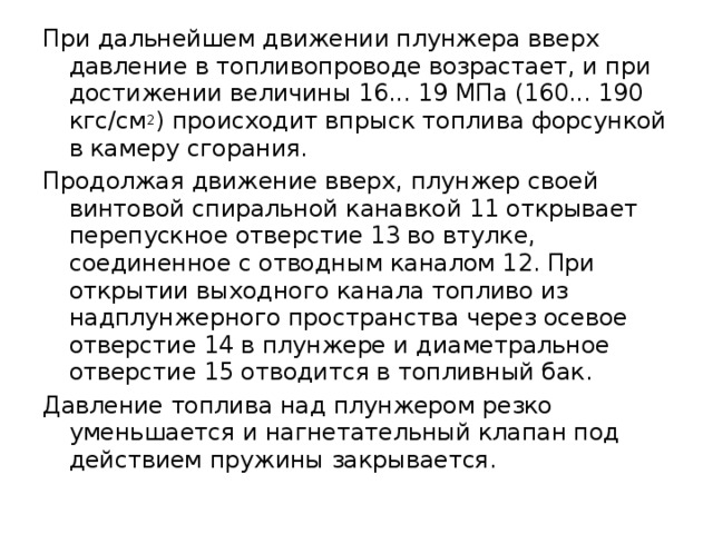 При дальнейшем движении плунжера вверх давление в топливопроводе возрастает, и при достижении величины 16... 19 МПа (160... 190 кгс/см 2 ) происходит впрыск топлива форсункой в камеру сгорания. Продолжая движение вверх, плунжер своей винтовой спиральной канавкой 11 открывает перепускное отверстие 13 во втулке, соединенное с отводным каналом 12. При открытии выходного канала топливо из надплунжерного пространства через осевое отверстие 14 в плунжере и диаметральное отверстие 15 отводится в топливный бак. Давление топлива над плунжером резко уменьшается и нагнетательный клапан под действием пружины закрывается. 