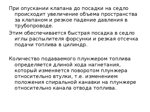 При опускании клапана до посадки на седло происходит увеличение объема пространства за клапаном и резкое падение давления в трубопроводе. Этим обеспечивается быстрая посадка в седло иглы распылителя форсунки и резкая отсечка подачи топлива в цилиндр. Количество подаваемого плунжером топлива определяется длиной хода нагнетания, который изменяется поворотом плунжера относительно втулки, т.е. изменением положения спиральной канавки на плунжере относительно канала отвода топлива. 