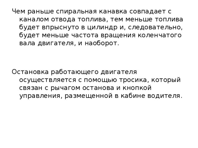 Чем раньше спиральная канавка совпадает с каналом отвода топлива, тем меньше топлива будет впрыснуто в цилиндр и, следовательно, будет меньше частота вращения коленчатого вала двигателя, и наоборот. Остановка работающего двигателя осуществляется с помощью тросика, который связан с рычагом останова и кнопкой управления, размещенной в кабине водителя. 