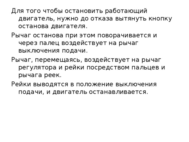 Для того чтобы остановить работающий двигатель, нужно до отказа вытянуть кнопку останова двигателя. Рычаг останова при этом поворачивается и через палец воздействует на рычаг выключения подачи. Рычаг, перемещаясь, воздействует на рычаг регулятора и рейки посредством пальцев и рычага реек. Рейки выводятся в положение выключения подачи, и двигатель останавливается. 