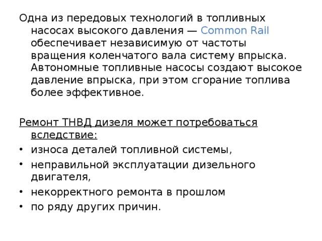 Одна из передовых технологий в топливных насосах высокого давления — Common Rail обеспечивает независимую от частоты вращения коленчатого вала систему впрыска. Автономные топливные насосы создают высокое давление впрыска, при этом сгорание топлива более эффективное.  Ремонт ТНВД дизеля может потребоваться вследствие:  износа деталей топливной системы, неправильной эксплуатации дизельного двигателя, некорректного ремонта в прошлом по ряду других причин. 