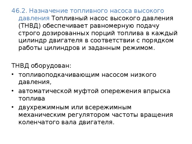 46.2. Назначение топливного насоса высокого давления Топливный насос высокого давления (ТНВД) обеспечивает равномерную подачу строго дозированных порций топлива в каждый цилиндр двигателя в соответствии с порядком работы цилиндров и заданным режимом. ТНВД оборудован: топливоподкачивающим насосом низкого давления, автоматической муфтой опережения впрыска топлива двухрежимным или всережимным механическим регулятором частоты вращения коленчатого вала двигателя. 