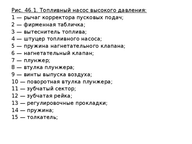 Рис. 46.1. Топливный насос высокого давления: 1 — рычаг корректора пусковых подач; 2 — фирменная табличка; 3 — вытеснитель топлива; 4 — штуцер топливного насоса; 5 — пружина нагнетательного клапана; 6 — нагнетательный клапан; 7 — плунжер; 8 — втулка плунжера; 9 — винты выпуска воздуха; 10 — поворотная втулка плунжера; 11 — зубчатый сектор; 12 — зубчатая рейка; 13 — регулировочные прокладки; 14 — пружина; 15 — толкатель; 