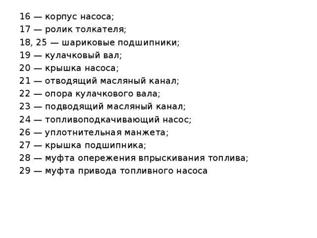 16 — корпус насоса; 17 — ролик толкателя; 18, 25 — шариковые подшипники; 19 — кулачковый вал; 20 — крышка насоса; 21 — отводящий масляный канал; 22 — опора кулачкового вала; 23 — подводящий масляный канал; 24 — топливоподкачивающий насос; 26 — уплотнительная манжета; 27 — крышка подшипника; 28 — муфта опережения впрыскивания топлива; 29 — муфта привода топливного насоса 