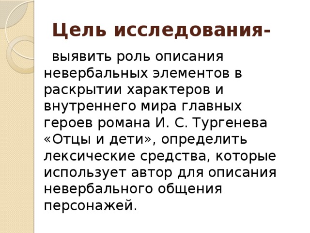 Цель исследования-  выявить роль описания невербальных элементов в раскрытии характеров и внутреннего мира главных героев романа И. С. Тургенева «Отцы и дети», определить лексические средства, которые использует автор для описания невербального общения персонажей.