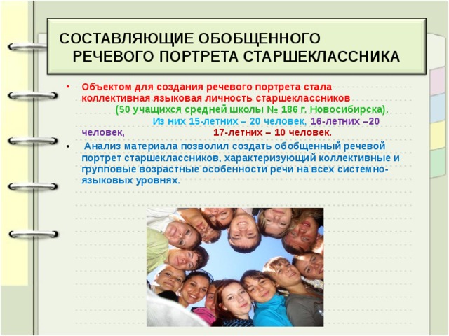 CОСТАВЛЯЮЩИЕ ОБОБЩЕННОГО РЕЧЕВОГО ПОРТРЕТА СТАРШЕКЛАССНИКА Объектом для создания речевого портрета стала коллективная языковая личность старшеклассников (50 учащихся средней школы № 186 г. Новосибирска).  Из них 15-летних – 20 человек, 16-летних –20 человек, 17-летних – 10 человек.  Анализ материала позволил создать обобщенный речевой портрет старшеклассников, характеризующий коллективные и групповые возрастные особенности речи на всех системно-языковых уровнях.