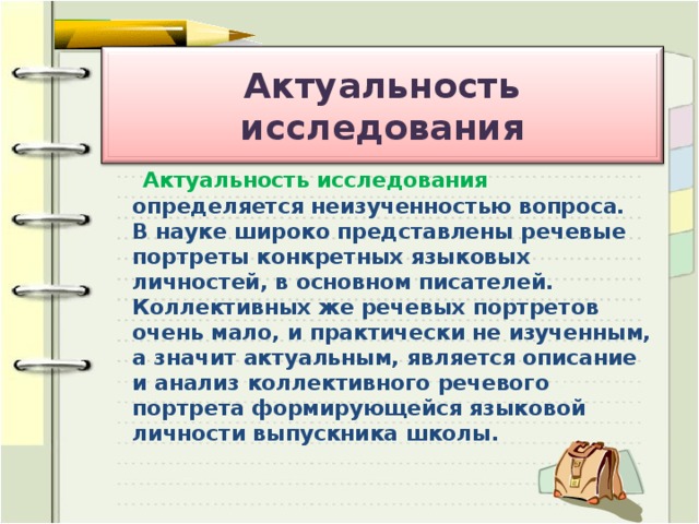 Актуальность исследования   Актуальность исследования определяется неизученностью вопроса. В науке широко представлены речевые портреты конкретных языковых личностей, в основном писателей. Коллективных же речевых портретов очень мало, и практически не изученным, а значит актуальным, является описание и анализ коллективного речевого портрета формирующейся языковой личности выпускника школы.